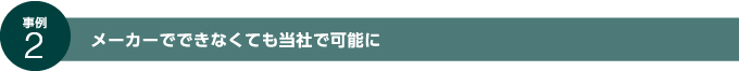 事例2 メーカーでできなくても当社で可能に